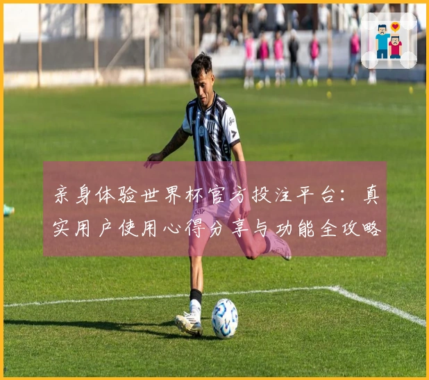 亲身体验世界杯官方投注平台：真实用户使用心得分享与功能全攻略