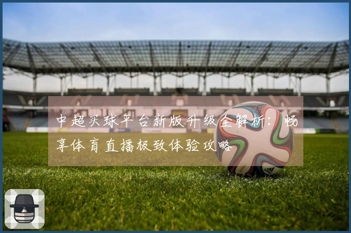 中超买球平台新版升级全解析:畅享体育直播极致体验攻略