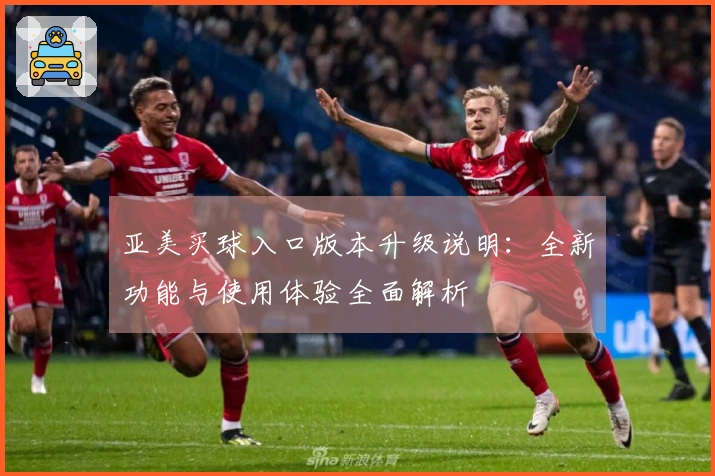 亚美买球入口版本升级说明：全新功能与使用体验全面解析