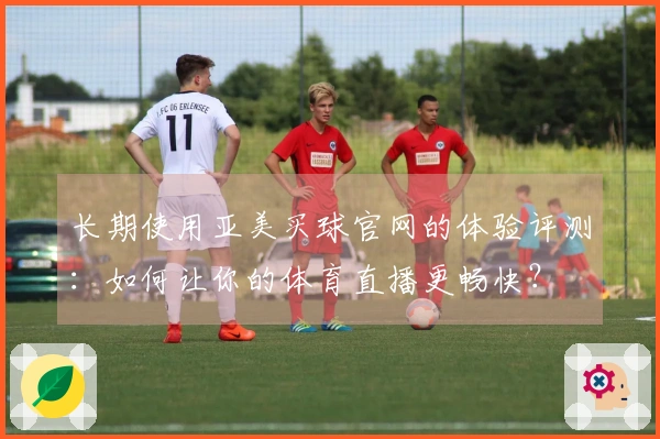 长期使用亚美买球官网的体验评测：如何让你的体育直播更畅快？